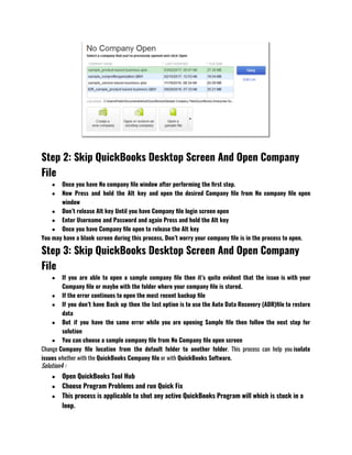 Step 2: Skip QuickBooks Desktop Screen And Open Company
File
● Once you have No company file window after performing the first step.
● Now Press and hold the Alt key and open the desired Company file from No company file open
window
● Don’t release Alt key Until you have Company file login screen open 
● Enter Username and Password and again Press and hold the Alt key 
● Once you have Company file open to release the Alt key  
You may have a blank screen during this process, Don’t worry your company file is in the process to open.
Step 3: Skip QuickBooks Desktop Screen And Open Company
File
● If you are able to open a sample company file then it’s quite evident that the issue is with your
Company file or maybe with the folder where your company file is stored.
● If the error continues to open the most recent backup file 
● If you don’t have Back up then the last option is to use the Auto Data Recovery (ADR)file to restore
data 
● But if you have the same error while you are opening Sample file then follow the next step for
solution 
● You can choose a sample company file from No Company file open screen 
Change Company file location from the default folder to another folder. This process can help you isolate
issues whether with the QuickBooks Company file or with QuickBooks Software.
Solution4 :
● Open QuickBooks Tool Hub 
● Choose Program Problems and run Quick Fix 
● This process is applicable to shut any active QuickBooks Program will which is stuck in a
loop. 
 