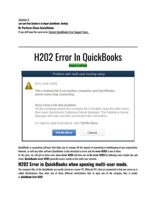 Solution 5:
Last and Final Solution is to Repair QuickBooks  Desktop 
Or Perform Clean Installation
If you still have the same error Contact QuickBooks Error Support Team.  
H202 Error In QuickBooks
Request a call back
QuickBooks is accounting software that helps you to manage all the aspects of accounting or bookkeeping of your organization.
However, as with any other software QuickBooks is also attracted to errors and the error H202 is one of them.
In this post, we will get to know more about error H202 and how can we fix error H202 by following some simple tips and
tricks. QuickBooks error H202 generally occurs mostly on the multi-user network.
H202 Error in QuickBooks when opening multi-user mode.
The company files of the QuickBooks are mostly stored on a server PC. Different PC’s that are connected to that one server pc is
called Workstations. Now when one of these different workstations fails to open one of the company files, it results
in QuickBooks Error H202.
 