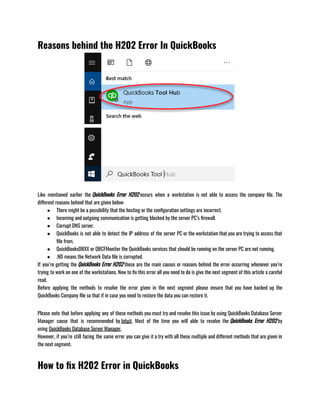 Reasons behind the H202 Error In QuickBooks
Like mentioned earlier the QuickBooks Error H202 occurs when a workstation is not able to access the company file. The
different reasons behind that are given below:               
● There might be a possibility that the hosting or the configuration settings are incorrect.
● Incoming and outgoing communication is getting blocked by the server PC’s firewall.
● Corrupt DNS server.
● QuickBooks is not able to detect the IP address of the server PC or the workstation that you are trying to access that
file from.
● QuickBooksDBXX or QBCFMonitor the QuickBooks services that should be running on the server PC are not running.
● .ND means the Network Data file is corrupted.
If you’re getting the QuickBooks Error H202 these are the main causes or reasons behind the error occurring whenever you’re
trying to work on one of the workstations. Now to fix this error all you need to do is give the next segment of this article a careful
read.                 
Before applying the methods to resolve the error given in the next segment please ensure that you have backed up the
QuickBooks Company file so that if in case you need to restore the data you can restore it.
Please note that before applying any of these methods you must try and resolve this issue by using QuickBooks Database Server
Manager cause that is recommended by Intuit. Most of the time you will able to resolve the QuickBooks Error H202 by
using QuickBooks Database Server Manager.
However, if you’re still facing the same error you can give it a try with all these multiple and different methods that are given in
the next segment.
How to fix H202 Error in QuickBooks
 
