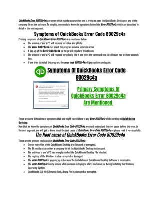 QuickBooks Error 80029c4a is an error which mainly occurs when one is trying to open the QuickBooks Desktop or any of the
company file on the software. To simplify, one needs to know the symptoms behind the Error 80029c4a, which are described in
detail in the next segment.
Symptoms of QuickBooks Error Code 80029c4a
Primary symptoms of QuickBooks Error 80029c4a are mentioned below:
● The window of one’s PC will become very slow and glitchy.
● The error 80029c4a may crash the program window, which is active.
● A pop-up of the Error 80029c4a on the pc will regularly trouble one.
● The window of one’s PC will respond very slowly like if one gives the command now, it will react two or three seconds
late.
● If one tries to install the program, the error code 80029c4a will pop-up time and again.     
These are some difficulties or symptoms that one might face if there is any Error 80029c4a while working on QuickBooks
Desktop.
Now that we know the symptoms of QuickBooks Error Code 80029c4a, we must understand the root cause behind the error. In
the next segment, one will get to know about the root cause of QuickBooks Error Code 80029c4a, so please read it very carefully.
The Root cause of QuickBooks Error Code 80029c4a
These are the primary root cause of QuickBooks Error Code 80029c4a:
● One or more files of the QuickBooks Desktop are damaged or corrupted.
● The BI mostly occurs when a company file of the QuickBooks Desktop is damaged.
● The antivirus is one’s PC has wrongly marked the QuickBooks Desktop File infected.
● The registry of the Windows is also corrupted or damaged.
● The error 80029c4a is popping up is because the installation of QuickBooks Desktop Software is incomplete.
● The error 80029c4a mostly occurs while someone is trying to start, shut down, or during installing the Windows
Operating System.
● QuickBooks DLL file (Dynamic Link Library File) is damaged or corrupted. 
 