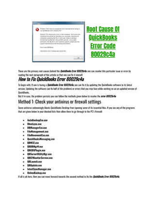 These are the primary root causes behind the QuickBooks Error 80029c4a. one can resolve this particular issue or error by
reading the next paragraph of this article so that one can fix it oneself.
How to Fix QuickBooks Error 80029c4a
To begin with, If one is facing a QuickBooks Error 80029c4a, one can fix it by updating the QuickBooks software to its latest
version. Updating the software can fix half of the problems or errors that you may face while working on an un-updated version of
QuickBooks.
But if in case, the problem persists you can follow the methods given below to resolve the error 80029c4a:
Method 1: Check your antivirus or firewall settings
Some antivirus unknowingly blocks QuickBooks Desktop from opening some of its essential files. If you see any of the programs
that are given below in your blocked lists then allow them to go through to the PC’s firewall:
● AutoBackupExe.exe
● Dbmlsync.exe
● DBManagerExe.exe
● FileManagement.exe
● FileMovementExe.exe
● QuickBooksMessaging.exe
● QBW32.exe
● QBDBMgrN.exe
● QBGDSPlugin.exe
● QBServerUtilityMgr.exe
● QBCFMonitorService.exe
● QBLaunch.exe
● QBUpdate.exe
● IntuitSyncManager.exe
● OnlineBackup.exe
If all is ok here, then you can move forward towards the second method to fix the QuickBooks Error 80029c4a.
 