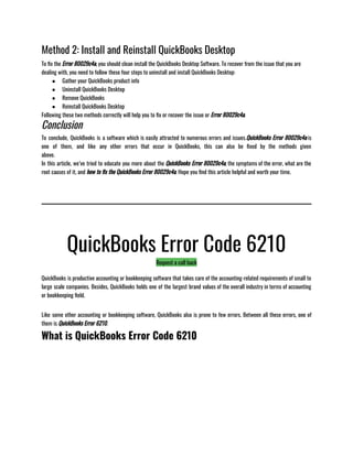 Method 2: Install and Reinstall QuickBooks Desktop
To fix the Error 80029c4a, you should clean install the QuickBooks Desktop Software. To recover from the issue that you are
dealing with, you need to follow these four steps to uninstall and install QuickBooks Desktop:              
● Gather your QuickBooks product info
● Uninstall QuickBooks Desktop
● Remove QuickBooks
● Reinstall QuickBooks Desktop
Following these two methods correctly will help you to fix or recover the issue or Error 80029c4a.
Conclusion
To conclude, QuickBooks is a software which is easily attracted to numerous errors and issues.QuickBooks Error 80029c4a is
one of them, and like any other errors that occur in QuickBooks, this can also be fixed by the methods given
above.                                                    
In this article, we’ve tried to educate you more about the QuickBooks Error 80029c4a, the symptoms of the error, what are the
root causes of it, and how to fix the QuickBooks Error 80029c4a. Hope you find this article helpful and worth your time.
QuickBooks Error Code 6210
Request a call back
QuickBooks is productive accounting or bookkeeping software that takes care of the accounting-related requirements of small to
large scale companies. Besides, QuickBooks holds one of the largest brand values of the overall industry in terms of accounting
or bookkeeping field.                                                                                                 
Like some other accounting or bookkeeping software, QuickBooks also is prone to few errors. Between all these errors, one of
them is QuickBooks Error 6210.
What is QuickBooks Error Code 6210
 