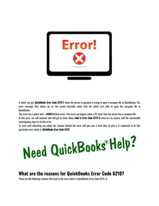 A client can get QuickBooks Error Code 6210 0 when the person in question is trying to open a company file on QuickBooks. The
error message that shows up on the screen basically states that the client isn’t able to open the company file in
QuickBooks.                               
This error has a place with – 6000 Method errors. This error can happen when a PC other than the server has a company file.
In this post, we will examine and will get to know about what is Error Code 6210 0, what are its causes, and the conceivable
investigating steps to fix this error.
To start with educating you about the reasons behind the error will give you a brief idea of why is it important to fix this
particular error which is QuickBooks Error Code 6210.
What are the reasons for QuickBooks Error Code 6210?
These are the following reasons that lead to the error which is QuickBooks Error Code 6210, 0.
 