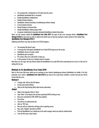 ● The company file is facilitated on a PC other than the server.
● QuickBooks downloaded file is corrupted.
● Disable QuickBooks establishment.
● Disable Windows Registry.
● QuickBooks related accounting or bookkeeping software change.
● A virus/malware disease.
● Ruined Windows framework files.
● Disable QuickBooks related program files.
● A program vindictively/erroneously eliminated QuickBooks related information.                                                               
These are the reasons behind the QuickBooks Error Code 6210. The signs of this error message which is QuickBooks Error
Message 6210,0 are also given in order to address the whole issue so that you could get a clearer picture of this whole thing.
QuickBooks Error Message 6210, 0
Following side effects may show up when error 6210,0 happens –
● The company file doesn’t open.
● A message that will appear QuickBooks Error Code 6210,0 pops up on the screen.
● QuickBooks freezes for quite a while.
● QuickBooks gets corrupted.
● PC crashes when error code 6210, 0 shows up.
● In the presence of this error, Windows doesn’t respond.                                              
Now these are the signs and side effects behind the QuickBooks Error code 6210 after examining the error now it is the turn for
solving this for you
Methods to Fix QuickBooks Error Code 6210
Most of the errors that occur while you are working on your favorite bookkeeping software QuickBooks are fixable. To fix this
particular error which is QuickBooks Error Code 6210 all you need to do is give these methods a careful read and you will be
sorted with this error.
Method 1
● To begin with, click on the File Option.
● At that point select Utilities.
● Click on the Stop Hosting Multi-client Access alternative.
Method
● Right in the begining, Click on ‘Start’.
● Type ‘Order’ in the inquiry box and shun squeezing ENTER starting at now.
● Now press and hold the CTRL+SHIFT keys together.
● Press Enter.
● You will see an authorization box.
● click on ‘YES’ here.
● Now you will see a black box will open with a squinting cursor.
● Now, enter ‘Regedit’ and click on ENTER.
● Pick the QuickBooks Error related key in the vault manager where you need to reinforcement.
● From the file menu, select Export.
 