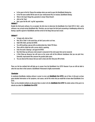 ● In the spare in the list, Choose the envelope where you need to spare the QuickBooks Backup key.
● In the File name confine fill the name for your reinforcement file, for instance, QuickBooks Backup.
● When in the Export Range Box, guarantee to stamp ‘Chose Branch’.
● click on the ‘Save’.
● Next, spare the file with ‘.reg file’ augmentation.
Method 3
Disable the third-party software, for an example, the Anti-virus to determine the QuickBooks Error Code 6210 0. third – party
softwares may corrupt certain QuickBooks files. Therefore, you can impair the third party accounting or bookkeeping software by
leaving a specific segment of QuickBooks and then verify for the things that you have erased.
Method 4
● To begin with, click on Start.
● Next, fill in ‘Order’ in the search box, yet don’t press enter as of now.
● Hold CTRL+Shift, and then hit ENTER.
● You will be getting a pop up with an authorization box. Select YES there.
● There will be a black box with a cursor which is squinting.
● Enter the words ‘cleanmgr’, and again hit ENTER.
● Now Disk Clean-up will assess what amount is consumed of the circle space that can be recovered.
● A Disk Clean-up discourse box will come on the screen with all the different checkboxes that you can pick from.
Generally, impermanent files consume the greatest plate space.
● You can check all the classes that you need to clean and after that press OK to finish.
                                         
These are the few methods that will help you to recover from the QuickBooks Error 6210. However if you are still not able to
solve the issue then in that scenario a QuickBooks Professional is highly recommended.
Conclusion
In conclusion QuickBooks, desktop software is prone to errors and QuickBooks Error 6210 is one of them. In this post, we have
given detailed information on the symptoms, root causes, and all the whats that you would like to know about QuickBooks Error
6210.                                                       
There are few detailed methods are also given there in order to fix the QuickBooks Error 6210. The whole motive of this post is to
educate you about the QuickBooks Error 6210.
 