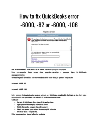 How to fix QuickBooks error
-6000, -82 or -6000, -106
Request a call back
How to fix QuickBooks error -6000, -82 or -6000, -106 while opening the company file
Users may encounter these errors when accessing or creating a company file on the QuickBooks
desktop application.
Error description: QuickBooks has encountered an error while trying to open the company file 
Error code -6000, -82
Error code -6000, -106
Before beginning the troubleshooting process, Just make sure QuickBooks is updated to the latest version. And it is also
recommended to Run QuickBooks File Doctor to fix all network-related issues.
Solution 1: 
● Log out all QuickBooks Users from all the workstations 
● Open QuickBooks Company file location folder 
● Right-click on the company file and rename it 
● Check and remove space before the company file extension 
● Create or Open a company file.
If the issues continue please follow the next step 
 