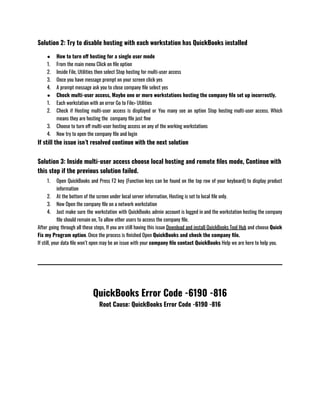Solution 2: Try to disable hosting with each workstation has QuickBooks installed
● How to turn off hosting for a single user mode 
1. From the main menu Click on file option 
2. Inside File, Utilities then select Stop hosting for multi-user access
3. Once you have message prompt on your screen click yes 
4. A prompt message ask you to close company file select yes 
● Check multi-user access, Maybe one or more workstations hosting the company file set up incorrectly.
1. Each workstation with an error Go to File> Utilities 
2. Check if Hosting multi-user access is displayed or You many see an option Stop hosting multi-user access. Which
means they are hosting the  company file just fine
3. Choose to turn off multi-user hosting access on any of the working workstations 
4. Now try to open the company file and login 
If still the issue isn’t resolved continue with the next solution 
Solution 3: Inside multi-user access choose local hosting and remote files mode, Continue with
this step if the previous solution failed.
1. Open QuickBooks and Press F2 key (Function keys can be found on the top row of your keyboard) to display product
information 
2. At the bottom of the screen under local server information, Hosting is set to local file only.
3. Now Open the company file on a network workstation 
4. Just make sure the workstation with QuickBooks admin account is logged in and the workstation hosting the company
file should remain on, To allow other users to access the company file. 
After going through all these steps, If you are still having this issue Download and install QuickBooks Tool Hub and choose Quick
Fix my Program option. Once the process is finished Open QuickBooks and check the company file.
If still, your data file won’t open may be an issue with your company file contact QuickBooks Help we are here to help you.
QuickBooks Error Code -6190 -816
Root Cause: QuickBooks Error Code -6190 -816​
 