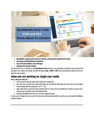 ● QuickBooks company file located on network, communication blocked by firewall
● Corruption with QuickBooks Installation
● Issue with the database server Manager 
● Company file location change  
This particular error is reported by many Quickbooks Users but here i am presenting a solution for you to get past this
particular error without any trouble. Normally this error code -6190 & -816 can be received when another user tries to
login into your company 
when you are working on single user mode.
Here is what you need to do:
● First you need to open the folder that contains the company file.
● Now when you are inside the company file folder you must find the file having the same name as your company
file but ending with the extension of “.nd” & “.TLG”.
● Apply right click on each of the files and then click on rename from the dropdown list. What you need to do is
that you have to add OLD at the end of both the files.
● Now Open QuickBooks and then try to use the company file again.
In case you are having this error even after trying every solution made available to you then you must contact QuickBooks
Technical Support.
 
