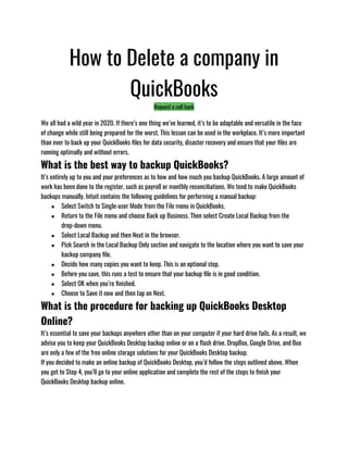 How to Delete a company in
QuickBooks
Request a call back
We all had a wild year in 2020. If there’s one thing we’ve learned, it’s to be adaptable and versatile in the face
of change while still being prepared for the worst. This lesson can be used in the workplace. It’s more important
than ever to back up your QuickBooks files for data security, disaster recovery and ensure that your files are
running optimally and without errors.
What is the best way to backup QuickBooks?
It’s entirely up to you and your preferences as to how and how much you backup QuickBooks. A large amount of
work has been done to the register, such as payroll or monthly reconciliations. We tend to make QuickBooks
backups manually. Intuit contains the following guidelines for performing a manual backup:
● Select Switch to Single-user Mode from the File menu in QuickBooks.
● Return to the File menu and choose Back up Business. Then select Create Local Backup from the
drop-down menu.
● Select Local Backup and then Next in the browser.
● Pick Search in the Local Backup Only section and navigate to the location where you want to save your
backup company file.
● Decide how many copies you want to keep. This is an optional step.
● Before you save, this runs a test to ensure that your backup file is in good condition.
● Select OK when you’re finished.
● Choose to Save it now and then tap on Next.
What is the procedure for backing up QuickBooks Desktop
Online?
It’s essential to save your backups anywhere other than on your computer if your hard drive fails. As a result, we
advise you to keep your QuickBooks Desktop backup online or on a flash drive. DropBox, Google Drive, and Box
are only a few of the free online storage solutions for your QuickBooks Desktop backup.
If you decided to make an online backup of QuickBooks Desktop, you’d follow the steps outlined above. When
you get to Step 4, you’ll go to your online application and complete the rest of the steps to finish your
QuickBooks Desktop backup online.
 