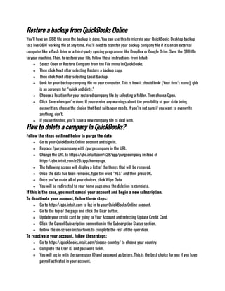 Restore a backup from QuickBooks Online
You’ll have an .QBB file once the backup is done. You can use this to migrate your QuickBooks Desktop backup
to a live QBW working file at any time. You’ll need to transfer your backup company file if it’s on an external
computer like a flash drive or a third-party syncing programme like DropBox or Google Drive. Save the QBB file
to your machine. Then, to restore your file, follow these instructions from Intuit:
● Select Open or Restore Company from the File menu in QuickBooks.
● Then click Next after selecting Restore a backup copy.
● Then click Next after selecting Local Backup.
● Look for your backup company file on your computer. This is how it should look: [Your firm’s name]. qbb
is an acronym for “quick and dirty.”
● Choose a location for your restored company file by selecting a folder. Then choose Open.
● Click Save when you’re done. If you receive any warnings about the possibility of your data being
overwritten, choose the choice that best suits your needs. If you’re not sure if you want to overwrite
anything, don’t.
● If you’ve finished, you’ll have a new company file to deal with.
How to delete a company in QuickBooks?
Follow the steps outlined below to purge the data:
● Go to your QuickBooks Online account and sign in.
● Replace /purgecompany with /purgecompany in the URL.
● Change the URL to https://qbo.intuit.com/c28/app/purgecompany instead of
https://qbo.intuit.com/c28/app/homepage.
● The following screen will display a list of the things that will be removed.
● Once the data has been removed, type the word “YES” and then press OK.
● Once you’ve made all of your choices, click Wipe Data.
● You will be redirected to your home page once the deletion is complete.
If this is the case, you must cancel your account and begin a new subscription.
To deactivate your account, follow these steps:
● Go to https://qbo.intuit.com to log in to your QuickBooks Online account.
● Go to the top of the page and click the Gear button.
● Update your credit card by going to Your Account and selecting Update Credit Card.
● Click the Cancel Subscription connection in the Subscription Status section.
● Follow the on-screen instructions to complete the rest of the operation.
To reactivate your account, follow these steps:
● Go to https://quickbooks.intuit.com/choose-country/ to choose your country.
● Complete the User ID and password fields.
● You will log in with the same user ID and password as before. This is the best choice for you if you have
payroll activated in your account.
 