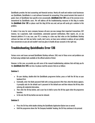 QuickBooks provides the best accounting and financial services. Nearly all small and medium-sized businesses
use QuickBooks. QuickBooks is a vast software framework for accounting. It has several variants that consist of
goods. Users of QuickBooks face specific errors occasionally. QuickBooks Error 136 is one of the common errors
encountered by QuickBooks users. We will address all the troubleshooting measures in this blog to resolve
the QuickBooks Error 136, so please read this blog till the very end, and you will surely get a solution to this
problem.
It makes it too easy for every company because all users can now manage their important transactions, GST
invoices, tax e-payments, bank reconciliation, automated payment notifications, filter reports, etc. on any
financial platform. If in any case, your PC is running in a slow way that relies on this QuickBooks Desktop
software but does not find any better results, don’t worry, we have some methods to address all your pitfalls
that concentrate on your job and wouldn’t need any glory to handle all your accounts in the right way.
Troubleshooting QuickBooks Error 136
Various errors and issues surround QuickBooks Desktop software. Still, most of these errors and problems can
be fixed using multiple tools available at the official website of Intuit. 
However, in this case, we provide you with some of the manual troubleshooting solutions that will help you fix
the QuickBooks Error 136 in no time. So please read the answers that are as follows: 
Solution 1:
.
● On your desktop, double-click the QuickBooks programme button, press or hold the Alt key on your
keyboard first. 
● Eventually, enter the blank password field with a strong password. After that, when the device appears,
it promptly asks for the default user’s password of the default user and then releases the Alt key after
entering all credential information. 
● Then click the Ok key button, and a user has to hold or press the Alt key again when the programme
launches. 
● In the end, the Alt key button can now be released.
Solution 2: 
● Press the Ctrl key while double-clicking the QuickBooks Application Option icon as named. 
● Until the programme shows the ‘No Company Available’ heading, the Ctrl key continues to be pressed. 
 