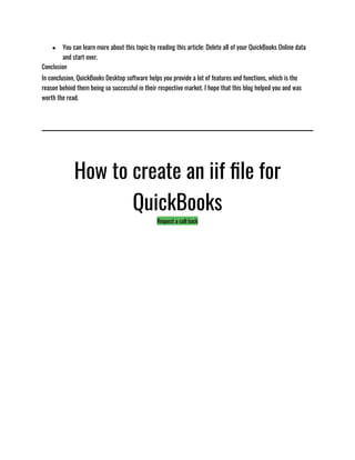 ● You can learn more about this topic by reading this article: Delete all of your QuickBooks Online data
and start over.
Conclusion
In conclusion, QuickBooks Desktop software helps you provide a lot of features and functions, which is the
reason behind them being so successful in their respective market. I hope that this blog helped you and was
worth the read. 
How to create an iif file for
QuickBooks
Request a call back
 