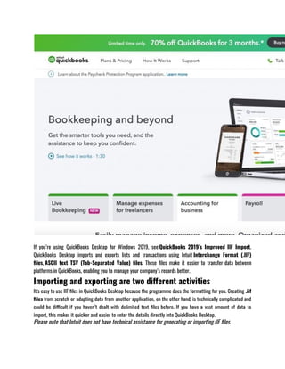 If you’re using QuickBooks Desktop for Windows 2019, see QuickBooks 2019’s Improved IIF Import.
QuickBooks Desktop imports and exports lists and transactions using Intuit Interchange Format (.IIF)
files, ASCII text TSV (Tab-Separated Value) files. These files make it easier to transfer data between
platforms in QuickBooks, enabling you to manage your company’s records better.
Importing and exporting are two different activities
It’s easy to use IIF files in QuickBooks Desktop because the programme does the formatting for you. Creating .iif
files from scratch or adapting data from another application, on the other hand, is technically complicated and
could be difficult if you haven’t dealt with delimited text files before. If you have a vast amount of data to
import, this makes it quicker and easier to enter the details directly into QuickBooks Desktop. 
Please note that Intuit does not have technical assistance for generating or importing.IIF files. 
 