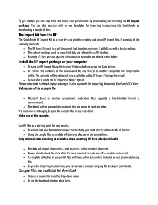 To get started, you can save time and boost your performance by downloading and installing the.IIF import
package. You can also practise with or use templates for importing transactions into QuickBooks by
downloading a sample.IIF files.
The import kit from the IIF
The QuickBooks IIF Import Kit is a step-by-step guide to creating and using.IIF import files. It consists of the
following elements:
● The IIF Import Manual is a .pdf document that describes common. If pitfalls as well as best practices.
● The column headings used to import list data are referred to as IIF headers.
● Example IIF Files: Version-specific .iif transaction examples are stored in this folder.
Install the.IIF import package on your computer
● To save the IIF Import Kit.zip file to your Windows desktop, press the Save button.
● To remove the contents of the downloaded file, use WinZip or another compatible file compression
utility. The contents will be extracted into a subfolder called.IIF Import-Package by default.
● To see what’s inside the IIF Import Kit folder, open it.
Please note that a related import package is also available for importing Microsoft Excel and CSV files.
Making use of the example file
● Microsoft Excel or another spreadsheet application that supports a tab-delimited format is
recommended.
● The details will be grouped into columns that are easier to read and alter.
It’s much more challenging to open the sample files in any text editor.
Make use of the example.
Use IIF files as a starting point for your results.
● To ensure that your transactions import successfully, you must strictly adhere to the IIF format.
● Using the sample files as models will give you a leg up on the competition.
Only minimal error checking is available when importing IIF files into QuickBooks.
● The data will import incorrectly – with no error – if the format is incorrect.
● Always double-check the data after it’s been imported to make sure it’s complete and correct.
● A complete collection of sample IIF files with transaction data only is included in each downloadable.zip
file.
● To practise importing transactions, you can restore a sample company file backup in QuickBooks.
Sample files are available for download.
● Choose a sample file from the drop-down menu.
● In the file download window, click Save.
 