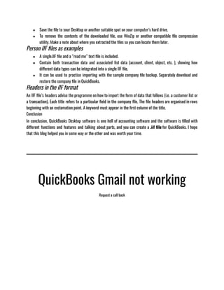 ● Save the file to your Desktop or another suitable spot on your computer’s hard drive.
● To remove the contents of the downloaded file, use WinZip or another compatible file compression
utility. Make a note about where you extracted the files so you can locate them later.
Person IIF files as examples
● A single.IIF file and a “read me” text file is included.
● Contain both transaction data and associated list data (account, client, object, etc. ), showing how
different data types can be integrated into a single IIF file.
● It can be used to practise importing with the sample company file backup. Separately download and
restore the company file in QuickBooks.
Headers in the IIF format
An IIF file’s headers advise the programme on how to import the form of data that follows (i.e. a customer list or
a transaction). Each title refers to a particular field in the company file. The file headers are organised in rows
beginning with an exclamation point. A keyword must appear in the first column of the title.
Conclusion
In conclusion, QuickBooks Desktop software is one hell of accounting software and the software is filled with
different functions and features and talking about parts, and you can create a .iif file for QuickBooks. I hope
that this blog helped you in some way or the other and was worth your time.
QuickBooks Gmail not working
Request a call back
 