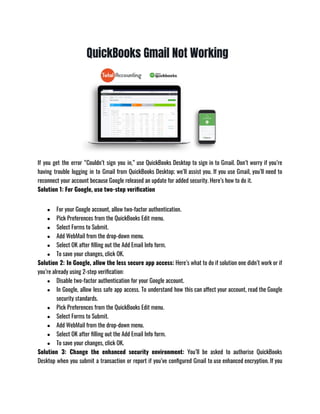 If you get the error “Couldn’t sign you in,” use QuickBooks Desktop to sign in to Gmail. Don’t worry if you’re
having trouble logging in to Gmail from QuickBooks Desktop; we’ll assist you. If you use Gmail, you’ll need to
reconnect your account because Google released an update for added security. Here’s how to do it.
Solution 1: For Google, use two-step verification
● For your Google account, allow two-factor authentication.
● Pick Preferences from the QuickBooks Edit menu.
● Select Forms to Submit.
● Add WebMail from the drop-down menu.
● Select OK after filling out the Add Email Info form.
● To save your changes, click OK.
Solution 2: In Google, allow the less secure app access: Here’s what to do if solution one didn’t work or if
you’re already using 2-step verification: 
● Disable two-factor authentication for your Google account.
● In Google, allow less safe app access. To understand how this can affect your account, read the Google
security standards.
● Pick Preferences from the QuickBooks Edit menu.
● Select Forms to Submit.
● Add WebMail from the drop-down menu.
● Select OK after filling out the Add Email Info form.
● To save your changes, click OK.
Solution 3: Change the enhanced security environment:  You’ll be asked to authorise QuickBooks
Desktop when you submit a transaction or report if you’ve configured Gmail to use enhanced encryption. If you
 
