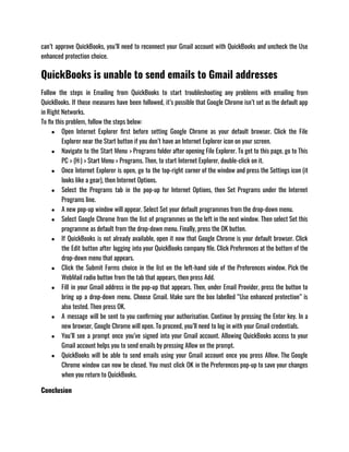 can’t approve QuickBooks, you’ll need to reconnect your Gmail account with QuickBooks and uncheck the Use
enhanced protection choice.
QuickBooks is unable to send emails to Gmail addresses
Follow the steps in Emailing from QuickBooks to start troubleshooting any problems with emailing from
QuickBooks. If those measures have been followed, it’s possible that Google Chrome isn’t set as the default app
in Right Networks.
To fix this problem, follow the steps below:
● Open Internet Explorer first before setting Google Chrome as your default browser. Click the File
Explorer near the Start button if you don’t have an Internet Explorer icon on your screen.
● Navigate to the Start Menu > Programs folder after opening File Explorer. To get to this page, go to This
PC > (H:) > Start Menu > Programs. Then, to start Internet Explorer, double-click on it.
● Once Internet Explorer is open, go to the top-right corner of the window and press the Settings icon (it
looks like a gear), then Internet Options.
● Select the Programs tab in the pop-up for Internet Options, then Set Programs under the Internet
Programs line.
● A new pop-up window will appear. Select Set your default programmes from the drop-down menu.
● Select Google Chrome from the list of programmes on the left in the next window. Then select Set this
programme as default from the drop-down menu. Finally, press the OK button.
● If QuickBooks is not already available, open it now that Google Chrome is your default browser. Click
the Edit button after logging into your QuickBooks company file. Click Preferences at the bottom of the
drop-down menu that appears.
● Click the Submit Forms choice in the list on the left-hand side of the Preferences window. Pick the
WebMail radio button from the tab that appears, then press Add.
● Fill in your Gmail address in the pop-up that appears. Then, under Email Provider, press the button to
bring up a drop-down menu. Choose Gmail. Make sure the box labelled “Use enhanced protection” is
also tested. Then press OK.
● A message will be sent to you confirming your authorisation. Continue by pressing the Enter key. In a
new browser, Google Chrome will open. To proceed, you’ll need to log in with your Gmail credentials.
● You’ll see a prompt once you’ve signed into your Gmail account. Allowing QuickBooks access to your
Gmail account helps you to send emails by pressing Allow on the prompt.
● QuickBooks will be able to send emails using your Gmail account once you press Allow. The Google
Chrome window can now be closed. You must click OK in the Preferences pop-up to save your changes
when you return to QuickBooks.
Conclusion
 