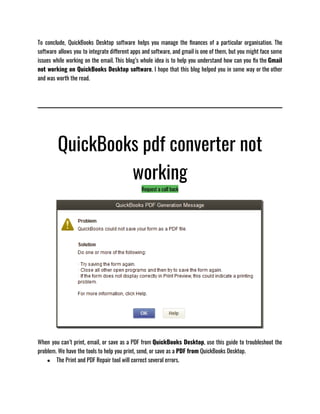 To conclude, QuickBooks Desktop software helps you manage the finances of a particular organisation. The
software allows you to integrate different apps and software, and gmail is one of them, but you might face some
issues while working on the email. This blog’s whole idea is to help you understand how can you fix the Gmail
not working on QuickBooks Desktop software. I hope that this blog helped you in some way or the other
and was worth the read. 
QuickBooks pdf converter not
working
Request a call back
When you can’t print, email, or save as a PDF from QuickBooks Desktop, use this guide to troubleshoot the
problem. We have the tools to help you print, send, or save as a PDF from QuickBooks Desktop.
● The Print and PDF Repair tool will correct several errors.
 