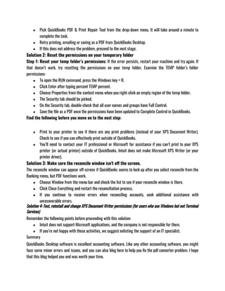 ● Pick QuickBooks PDF & Print Repair Tool from the drop-down menu. It will take around a minute to
complete the task.
● Retry printing, emailing or saving as a PDF from QuickBooks Desktop.
● If this does not address the problem, proceed to the next stage.
Solution 2: Reset the permissions on your temporary folder
Step 1: Reset your temp folder’s permissions: If the error persists, restart your machine and try again. If
that doesn’t work, try resetting the permissions on your temp folder. Examine the TEMP folder’s folder
permissions:
● To open the RUN command, press the Windows key + R.
● Click Enter after typing percent TEMP percent.
● Choose Properties from the context menu when you right-click an empty region of the temp folder.
● The Security tab should be picked.
● On the Security tab, double-check that all user names and groups have Full Control.
● Save the file as a PDF once the permissions have been updated to Complete Control in QuickBooks.
Find the following before you move on to the next step:
● Print to your printer to see if there are any print problems (instead of your XPS Document Writer).
Check to see if you can effectively print outside of QuickBooks.
● You’ll need to contact your IT professional or Microsoft for assistance if you can’t print to your XPS
printer (or actual printer) outside of QuickBooks. Intuit does not make Microsoft XPS Writer (or your
printer driver).
Solution 3: Make sure the reconcile window isn't off the screen.
The reconcile window can appear off-screen if QuickBooks seems to lock up after you select reconcile from the
Banking menu, but PDF functions work.
● Choose Window from the menu bar and check the list to see if your reconcile window is there.
● Click Close Everything and restart the reconciliation process.
● If you continue to receive errors when reconciling accounts, seek additional assistance with
unrecoverable errors.
Solution 4: Test, reinstall and change XPS Document Writer permissions (for users who use Windows but not Terminal
Services)
Remember the following points before proceeding with this solution:
● Intuit does not support Microsoft applications, and the company is not responsible for them.
● If you’re not happy with these activities, we suggest enlisting the support of an IT specialist.
Summary
QuickBooks Desktop software is excellent accounting software. Like any other accounting software, you might
face some minor errors and issues, and you can also blog here to help you fix the pdf converter problem. I hope
that this blog helped you and was worth your time. 
 