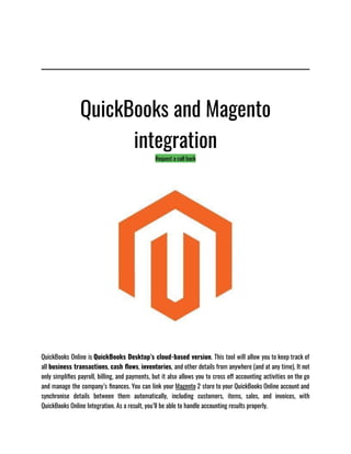 QuickBooks and Magento
integration
Request a call back
QuickBooks Online is QuickBooks Desktop’s cloud-based version. This tool will allow you to keep track of
all business transactions, cash flows, inventories, and other details from anywhere (and at any time). It not
only simplifies payroll, billing, and payments, but it also allows you to cross off accounting activities on the go
and manage the company’s finances. You can link your Magento 2 store to your QuickBooks Online account and
synchronise details between them automatically, including customers, items, sales, and invoices, with
QuickBooks Online Integration. As a result, you’ll be able to handle accounting results properly.
 