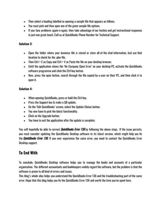 ● Then select a heading labelled as opening a sample file that appears as follows. 
● You must pick and then open one of the given sample file options. 
● If you face problems again-n-again, then take advantage of our techies and get instructional responses
in just one great touch. Call us at QuickBooks Phone Number for Technical Support.
Solution 3: 
● Open the folder where your business file is stored or store all of the vital information. Just use that
location to check for the .qbw file.
● Then Ctrl + C as Copy and Ctrl + V as Paste the file on your desktop browser.
● Until the application shows the ‘No Company Open Error’ on your desktop PC, activate the QuickBooks
software programme and click the Ctrl key button.
● Now, press the open button, search through the file copied by a user on their PC, and then click it to
open it.
Solution 4: 
● When opening QuickBooks, press or hold the Ctrl key. 
● Press the Support key & make a QB update. 
● On the ‘Edit QuickBooks’ screen, select the Update Choice button. 
● You now have to pick the latest functionality. 
● Click on the Upgrade button. 
● You have to exit the application after the update is complete.
You will hopefully be able to correct QuickBooks Error 136 by following the above steps.  If the issue persists,
you must consider updating the QuickBooks Desktop software to its latest version, which might help you fix
the QuickBooks Error 136. If you ever experience the same error, you need to contact the QuickBooks Error
Desktop support.
To End With
To conclude, QuickBooks Desktop software helps you to manage the books and accounts of a particular
organisation. The different accountants and bookkeepers widely regard the software, but the problem is that the
software is prone to all kind of errors and issues.
This blog’s whole idea helps you understand the QuickBooks Error 136 and the troubleshooting part of the same
error. Hope that this blog helps you fix the QuickBooks Error 136 and worth the time you’ve spent here. 
 