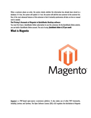 When a customer places an order, the system checks whether the information has already been stored in a
database; if it has, the system will update it; if not, the system will add this new customer to the customer list.
One of the most advanced features of this extension is that it instantly synchronises all data; no time or manual
work is needed.
The Pricing & Accounts of Magneto in QuickBooks Desktop software
You must first have a QuickBooks Online subscription to use this extension. On the QuickBooks Online website,
you can build a QuickBooks Online account. The cost of using QuickBooks Online is $15 per month.
What is Magento
Magento is a PHP-based open-source e-commerce platform. It also makes use of other PHP frameworks,
including Laminas and Symfony. The Open Software License (OSL) v3.0 regulates the distribution of Magento
 