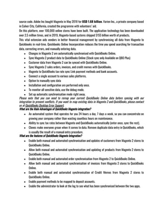 source code. Adobe Inc bought Magento in May 2018 for USD 1.68 billion. Varien Inc., a private company based
in Culver City, California, created the programme with volunteers’ aid. 
On this platform, over 100,000 online stores have been built. The application technology has been downloaded
over 2.5 million times, and in 2019, Magento-based systems shipped $155 billion worth of products. 
This vital extension aids vendors in better financial management by synchronising all data from Magento to
Quickbooks in real-time. Quickbooks Online Incorporation reduces the time you spend searching for transaction
data, correcting errors, and manually entering data.
● Changes in Magento 2 are automatically synchronised with QuickBooks Online.
● Sync Magento 2 product data to QuickBooks Online (Stock sync only Available on QBO Plus)
● Customer data from Magento 2 can be synced with QuickBooks Online.
● Sync Magento 2 sales orders, invoices, and credit memos with QuickBooks.
● Magento to QuickBooks tax rate sync Link payment methods and bank accounts.
● Connect a single account to various sales platforms.
● Option to manually sync data
● Installation and configuration are performed only once.
● To monitor all sensitive data, use the debug mode.
● Set up automatic synchronisation mode right away.
Please note that you can need to remap your current QuickBooks Online data before syncing with our
integration to prevent conflicts. If you want to map existing data in Magento 2 and QuickBooks, please contact
us at QuickBooks Desktop Error Support.
What are the Main Advantages of QuickBooks Magento integration?
● An automated system that operates for you 24 hours a day, 7 days a week, so you can concentrate on
growing your company rather than wasting countless hours on maintenance.
● Ability to sync tax rates between Magento and QuickBooks automatically (enter once, sync the rest).
● Clones make everyone groan when it comes to data. Remove duplicate data entry in QuickBooks, which
is usually the result of a manual entry procedure.
What are the features of QuickBooks Magneto Integration?
● Enable both manual and automated synchronisation and updates of customers from Magento 2 stores to
QuickBooks Online.
● Allow both manual and automated synchronisation and updating of products from Magento 2 stores to
QuickBooks Online.
● Enable both manual and automated order synchronisation from Magento 2 to QuickBooks Online.
● Allow both manual and automated synchronisation of invoices from Magento 2 stores to QuickBooks
Online.
● Enable both manual and automated synchronisation of Credit Memos from Magento 2 stores to
QuickBooks Online.
● Enable payment methods to be mapped to deposit accounts.
● Enable the administrator to look at the log to see what has been synchronised between the two apps.
 