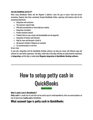 How does QuickBooks work for it?
When using QuickBooks Online and the Magento 2 platform, close the gap to ensure total and correct
accounting. Magento data flows seamlessly through QuickBooks Online, capturing vital business data for the
accounting department.
● Integration with customers
● The consumer requests help.
● With data normalisation in mind, build your website.
● Integration of products
● Product Inventory Control
● Products that are easy, virtual, and downloadable are all supported.
● Integration of Invoices and Payments
● Help for taxes and discounts is built-in.
● All payment methods in Magento are accepted.
● Tax synchronisation in real-time
Writer’s Note
To end with, integrating with the QuickBooks Desktop software can help you merge with different apps and
software for your better experiences. This blog’s whole idea of this blog will help you understand the importance
of integrating, and this blog is mainly about Magneto integration in QuickBooks Desktop software. 
How to setup petty cash in
QuickBooks
Request a call back
What is petty cash in QuickBooks?
Petty cash is a small sum of cash that can be used to pay for small expenditures. Here are several pointers on
how to keep track of petty cash in QuickBooks. 
What account type is petty cash in QuickBooks
 