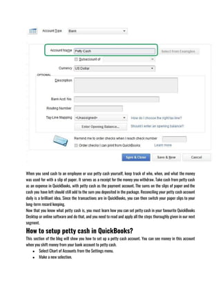 When you send cash to an employee or use petty cash yourself, keep track of who, when, and what the money
was used for with a slip of paper. It serves as a receipt for the money you withdraw. Take cash from petty cash
as an expense in QuickBooks, with petty cash as the payment account. The sums on the slips of paper and the
cash you have left should still add to the sum you deposited in the package. Reconciling your petty cash account
daily is a brilliant idea. Since the transactions are in QuickBooks, you can then switch your paper slips to your
long-term record keeping.
Now that you know what petty cash is, you must learn how you can set petty cash in your favourite QuickBooks
Desktop or online software and do that, and you need to read and apply all the steps thoroughly given in our next
segment. 
How to setup petty cash in QuickBooks?
This section of the blog will show you how to set up a petty cash account. You can see money in this account
when you shift money from your bank account to petty cash.
● Select Chart of Accounts from the Settings menu.
● Make a new selection.
 