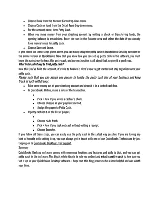 ● Choose Bank from the Account Form drop-down menu.
● Choose Cash on hand from the Detail Type drop-down menu.
● For the account name, form Petty Cash.
● When you move money from your checking account by writing a check or transferring funds, the
opening balance is established. Enter the sum in the Balance area and select the date if you already
have money to use for petty cash.
● Choose Save and Leave.
If you follow all these steps given above, you can easily setup the petty cash in QuickBooks Desktop software or
the online version of QuickBooks. Now that you know how you can set up petty cash in the software, you must
know the safest way to treat this petty cash, and our next section is all about that, so give it a good read.
What is the safest way to treat petty cash?
Now that you’ve built the account, it’s time to finance it. Here’s how to get started and stay organised with your
petty cash.
Please note that you can assign one person to handle the petty cash box at your business and keep
track of each withdrawal.
● Take some money out of your checking account and deposit it in a locked cash box.
● In QuickBooks Online, make a note of the transaction.
●
● Pick + New if you wrote a cashier’s check.
● Choose Cheque as your payment method.
● Assign the payee to Petty Cash. 
● If petty cash isn’t on the list of payees, 
●
● Choose +Add fresh.
● Pick + New if you took out cash without writing a receipt.
● Choose Transfer.
If you follow all these steps, you can easily use the petty cash in the safest way possible. If you are having any
kind of trouble with setting it up, you can always get in touch with one of our QuickBooks Technicians by just
tapping on to QuickBooks Desktop Error Support. 
Summary
QuickBooks Desktop software comes with enormous functions and features and adds to that, and you can set
petty cash in the software. This blog’s whole idea is to help you understand what is petty cash is, how can you
set it up in your QuickBooks Desktop software. I hope that this blog proves to be a little helpful and was worth
your time. 
 