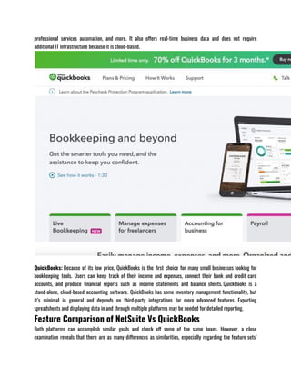 professional services automation, and more. It also offers real-time business data and does not require
additional IT infrastructure because it is cloud-based.
QuickBooks: Because of its low price, QuickBooks is the first choice for many small businesses looking for
bookkeeping tools. Users can keep track of their income and expenses, connect their bank and credit card
accounts, and produce financial reports such as income statements and balance sheets. QuickBooks is a
stand-alone, cloud-based accounting software. QuickBooks has some inventory management functionality, but
it’s minimal in general and depends on third-party integrations for more advanced features. Exporting
spreadsheets and displaying data in and through multiple platforms may be needed for detailed reporting.
Feature Comparison of NetSuite Vs QuickBooks
Both platforms can accomplish similar goals and check off some of the same boxes. However, a close
examination reveals that there are as many differences as similarities, especially regarding the feature sets’
 