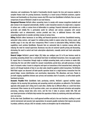 robustness and completeness. The depth of functionality directly impacts the time and resources needed to
complete finance tasks for growing businesses. According to a recent survey of NetSuite customers, superior
features and functionality are the primary reasons why CFOs move from QuickBooks to NetSuite. Here are some
comparisons of some of NetSuite’s simple-to-use main features. 
Recognised Revenue: NetSuite allows accounting teams to comply with revenue recognition standards and
plan revenue to be recognised automatically, whether a sales transaction consists of a single event, a sequence
of actions over a while, or various forms of deliverables in a package. Financial statements and estimates are
up-to-date and reliable. This is particularly useful for software and services companies with several
deliverables—such as enhancements, services provided over time, or additional licenses—that enable
accounting departments to consider and delay revenue at various times.
Billing: NetSuite allows businesses to see billing and financial operation in real-time. Consolidated invoicing,
automated rating systems, and support for multiple pricing models to capture setup fees, licence counts, and
variable usage in one step add more transparency. When it comes to subscription billing, NetSuite’s billing
capabilities much outshine QuickBooks. Renewals that are automated help to maintain revenue while also
reducing the need for manual supervision. Businesses may also set customer-specific pricing and discounting,
eliminating the need to control and track subscription adjustments, manually control and track subscription
adjustments.
General Ledger: NetSuite’s general ledger (GL) helps you configure your GL to fit your business needs by
presenting accounting details from a centralised level down to individual transactions. Users may apply custom
GL impact lines to transactions through single or multiple accounting books, such as invoices or vendor bills,
minimising the time and effort needed for account reconciliation, period close, and audit processes. A simple
chart of accounts makes it easier to categorise and report on transactions at the transaction level, reducing the
need to sift through hundreds of lines to see what codes should be applied to which transactions. The NetSuite
Multi-Book engine can document all book-specific operation based on a single business transaction from the
general ledger, income identification, cost amortisation, depreciation, P&L allocations, and more. Thanks to
pre-built mapping capabilities between your primary and secondary chart of accounts, as well as book-specific
functional currencies.
Accounts Payable: While QuickBooks lacks purchasing controls, NetSuite’s approval workflow engine
mitigates risk by ensuring that purchasing and accounting controls and policies are adhered to. This facilitates
approvals when people aren’t sitting next to each other, whether due to different offices or a work-from-home
environment. When invoices do not fit purchase orders, users can automate discount estimation and exception
processing, reducing manual data entry errors, and the time it takes to process vendor bills. Role and
user-based permissions in NetSuite help maintain the separation of duties by monitoring what data and features
users can access. 
On the other hand, QuickBooks has a small approval workflow and just a few user functions, resulting in a weak
control environment and accurate task segmentation. An accounts payable mechanism that requires one person
to produce, authorise, and pay a bill, for example, creates an atmosphere ripe for embezzlement.
 