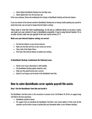 ● Select Update QuickBooks Desktop from the Help menu.
● Select Update Now from the Summary tab.
If the issue continues, Check and troubleshoot the settings in QuickBooks Desktop and Internet Explorer.
If you can connect to the internet outside of QuickBooks Desktop but are having trouble updating your payroll or
performing tasks, you can need to change Internet Explorer settings.
Please keep in mind that Until troubleshooting, try the job on a different device to see how it works,
and make sure your network (if any) is QuickBooks-compatible. If you’re using Internet Explorer 10, or
an older version, make sure you upgrade to the most recent version, IE 11.
Make sure your Internet Explorer settings are correct:
● Set Internet Explorer as your primary browser.
● Make sure the date and time on your screen are correct.
● Take a look at the Cipher Power.
● Pick Tools, then Internet Options to update your settings.
In QuickBooks Desktop, troubleshoot the following issues:
● Check to see if your subscription is still available.
● The QuickBooks Desktop update should be reset.
● Make sure the payroll service key is correct.
● Quick Fix my Program can be found in the QuickBooks Tools Hub.
How to solve QuickBooks error update payroll file exists
Step 1: Get the QuickBooks Tools Hub and install it.
The QuickBooks Tool Hub assists in the correction of common errors. On Windows 10, 64-bit, we suggest using
Tool Hub for the best experience.
● QuickBooks should be closed.
● We suggest that you download the QuickBooks Tool Hub’s most recent update (1.4.0.0). Save the file
anywhere you’ll be able to locate it quickly (like your Downloads folder or your Windows desktop).
 
