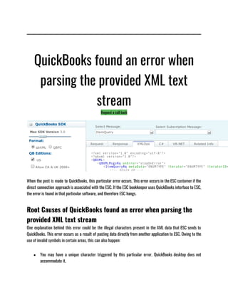 QuickBooks found an error when
parsing the provided XML text
stream
Request a call back
When the post is made to QuickBooks, this particular error occurs. This error occurs in the ESC customer if the
direct connection approach is associated with the ESC. If the ESC bookkeeper uses QuickBooks interface to ESC,
the error is found in that particular software, and therefore ESC hangs.
Root Causes of QuickBooks found an error when parsing the
provided XML text stream
One explanation behind this error could be the illegal characters present in the XML data that ESC sends to
QuickBooks. This error occurs as a result of pasting data directly from another application to ESC. Owing to the
use of invalid symbols in certain areas, this can also happen:
● You may have a unique character triggered by this particular error. QuickBooks desktop does not
accommodate it.
 