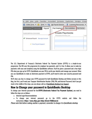The U.S. Department of Treasury’s Electronic Federal Tax Payment System (EFTPS) is a simple-to-use
programme. The IRS uses this programme for employer tax payments, and it is free. It allows you to make tax
payments with ease and simplicity using the QuickBooks software. You’ll be given a password and a four-digit
PIN when you sign up for EFTPS. QuickBooks use your PIN to verify your identity and manage your account. When
you use QuickBooks to make an electronic payment to EFTPS, you’ll need to enter your security password and
PIN.
We’ll show you how to change your EFTPS password for both QuickBooks Desktop and Online versions in this
blog, but first, you’ll need your Taxpayer Identification Number (TIN), PIN, and Internet Password. And if you get
stuck in the middle of the steps, you can always call us at QuickBooks Desktop Error Support.
How to Change your password in QuickBooks Desktop
To change your Internet password for the EFTPS (Electronic Federal Tax Payment System), you need to
follow the steps are as follows: 
● Internet Login Recommendations
● To change your internet password, go to the EFTPS website and follow the
instructions: https://www.eftps.gov/eftps/direct/FAQGeneral.
Please note that before making another e-payment, remember to change it to QuickBooks desktop.
 