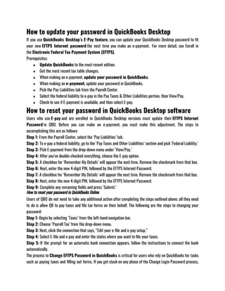 How to update your password in QuickBooks Desktop
If you use QuickBooks Desktop’s E-Pay feature, you can update your QuickBooks Desktop password to fit
your new EFTPS Internet password the next time you make an e-payment.  For more detail, see Enroll in
the Electronic Federal Tax Payment System (EFTPS).
Prerequisites:
● Update QuickBooks to the most recent edition.
● Get the most recent tax table changes.
● When making an e-payment, update your password in QuickBooks.
● When making an e-payment, update your password in QuickBooks.
● Pick the Pay Liabilities tab from the Payroll Center.
● Select the federal liability to e-pay in the Pay Taxes & Other Liabilities portion, then View/Pay.
● Check to see if E-payment is available, and then select E-pay.
How to reset your password in QuickBooks Desktop software
Users who use E-pay and are enrolled in QuickBooks Desktop versions must update their EFTPS Internet
Password in QBD. Before you can make an e-payment, you must make this adjustment. The steps to
accomplishing this are as follows:
Step 1: From the Payroll Center, select the ‘Pay Liabilities’ tab.
Step 2: To e-pay a federal liability, go to the ‘Pay Taxes and Other Liabilities’ section and pick ‘Federal Liability.’
Step 3: Pick E-payment from the drop-down menu under ‘View/Pay.’
Step 4: After you’ve double-checked everything, choose the E-pay option.
Step 5: A checkbox for ‘Remember My Details’ will appear the next time. Remove the checkmark from that box.
Step 6: Next, enter the new 4-digit PIN, followed by the EFTPS Internet Password.
Step 7: A checkbox for ‘Remember My Details’ will appear the next time. Remove the checkmark from that box.
Step 8: Next, enter the new 4-digit PIN, followed by the EFTPS Internet Password.
Step 9: Complete any remaining fields and press ‘Submit.’
How to reset your password in QuickBooks Online
Users of QBO do not need to take any additional action after completing the steps outlined above; all they need
to do is allow QB to pay taxes and file tax forms on their behalf. The following are the steps to changing your
password:
Step 1: Begin by selecting ‘Taxes’ from the left-hand navigation bar.
Step 2: Choose ‘Payroll Tax’ from the drop-down menu.
Step 3: Next, click the connection that says, “Edit your e-file and e-pay setup.”
Step 4: Select E-file and e-pay and enter the states where you want to file your taxes.
Step 5: If the prompt for an automatic bank connection appears, follow the instructions to connect the bank
automatically.
The process to Change EFTPS Password in QuickBooks is critical for users who rely on QuickBooks for tasks
such as paying taxes and filling out forms. If you get stuck on any phase of the Change Login Password process,
 
