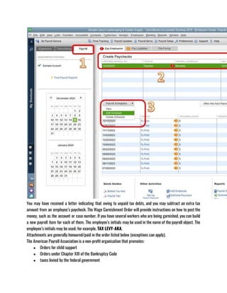 You may have received a letter indicating that owing to unpaid tax debts, and you may subtract an extra tax
amount from an employee’s paycheck. The Wage Garnishment Order will provide instructions on how to post the
money, such as the account or case number. If you have several workers who are being garnished, you can build
a new payroll item for each of them. The employee’s initials may be used in the name of the payroll object. The
employee’s initials may be used; for example, TAX LEVY-AKA.
Attachments are generally honoured/paid in the order listed below (exceptions can apply).
The American Payroll Association is a non-profit organisation that promotes:
● Orders for child support
● Orders under Chapter XIII of the Bankruptcy Code
● taxes levied by the federal government
 