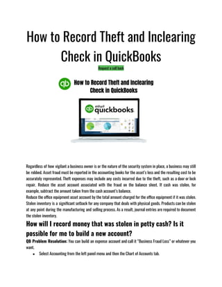 How to Record Theft and Inclearing
Check in QuickBooks
Request a call back
Regardless of how vigilant a business owner is or the nature of the security system in place, a business may still
be robbed. Asset fraud must be reported in the accounting books for the asset’s loss and the resulting cost to be
accurately represented. Theft expenses may include any costs incurred due to the theft, such as a door or lock
repair. Reduce the asset account associated with the fraud on the balance sheet. If cash was stolen, for
example, subtract the amount taken from the cash account’s balance.
Reduce the office equipment asset account by the total amount charged for the office equipment if it was stolen.
Stolen inventory is a significant setback for any company that deals with physical goods. Products can be stolen
at any point during the manufacturing and selling process. As a result, journal entries are required to document
the stolen inventory.
How will I record money that was stolen in petty cash? Is it
possible for me to build a new account?
QB Problem Resolution: You can build an expense account and call it “Business Fraud Loss” or whatever you
want.
● Select Accounting from the left panel menu and then the Chart of Accounts tab.
 