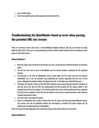 ● Use of invalid signs.
● And if you explicitly paste other programme data into the ESC.
Troubleshooting the QuickBooks found an error when parsing
the provided XML text stream
There are enormous errors and issues in the QuickBooks Desktop software, and you can fix them by using
different tools. Still, in this case, we are providing you with two other manual solutions that are slowly but surely
going to solve these issues:
Manual Solution 1:
● Open the Sales menu and click on the Invoice List view. Locate the list of Unlisted Invoices on the Views
panel
● For the time you want to post on QuickBooks, get the invoice numbers registered for the unposted
invoices.
● By returning to the Post to QuickBooks screen, listed under the File menu, you post the invoices
individually, not as per the duration. Keep publishing the invoices separately until an error in time
occurs. Although the invoice includes the illegal character, it will allow you to identify the same.
● Then open the specific invoice on the ESC Sales Invoicing screen and go through each line’s products. If
you find some text that the ESC has copied-pasted and then pasted into the invoice, delete it and
manually enter the text by typing it. This will help delete the secret, and formatted characters copied to
ESC and are not available. Verify that the description of items has no special characters other than the
standard punctuation marks.
● Re-save it after correcting the invoice.
● Return to QuickBooks Post, which is listed under the File menu, and then post the QuickBooks invoice.
This invoice will now be published without any interruption or mistake. Post other invoices too, by
following the standard protocol, to QuickBooks.
If the error does not stop happening, then repeat the process until all the invoices are corrected.
Manual Solution 2:
 