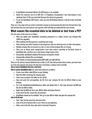 ● In QuickBooks Accountant Editions, the ADR feature is not available.
● Mostly The maximum size of an ADR file is 1.5 Gigabytes. Consequently, if your data backup is more
significant than 1.5 GB, your Auto Data Recovery file will not be generated.
● To use the QuickBooks ADR feature, make sure your QB Desktop Software is still up to date, preferably
QB 2018.
These are a few steps that you need to read before moving on and recovering the data from the hard drive. Now
that you know this, you must read our next segment, which will help you understand the same reasons. 
What causes the essential data to be deleted or lost from a PC?
The root causes of the same are as follows:
● When you update your QuickBooks accounting programme to a higher version, your company files
(.QBW) are upgraded.
● When updating the QB programme, something went wrong.
● When running some other functions in the programme, there are alarming errors or other interruptions.
● Multiple company files are present on a disc, or some critical company files are missing.
● There was an abrupt power outage/system crash when using or operating on the latest version of
QuickBooks files, and there was a short power outage/system crash.
● Occasionally, QuickBooks database files become corrupted or broken.
● Unexpectedly, deletion files are developed.
● Virus attacks are being launched against.QBW,.QBB, and .QBA QB files.
These are the primary reasons behind the loss of data in a PC. Now that you know these reasons, you must move
on to the next segment and recover the data from a hard drive, so please read it carefully. 
How to recover QuickBooks data from a hard drive
How to recover QuickBooks data from shard drive which are as follows: 
● Create a new folder called QBTest on your Desktop.
● Open the folder containing the company paper.
● Look in your company’s file folder for the .tlg file.
● Copy and paste the corresponding .tlg file from your company file into the QBTest folder on your
Desktop.
● Go to the QuickBooksAutoDataRecovery folder and double-click it. Then copy and paste the.QBW.adr
file into the QBTest folder.
● Right-click the.QBW.adr file in your QBTest folder and choose Rename.
● At the end of the file, remove the .adr extension.
● QuickBooks should now be available. Then, go to your QBTest folder and open the company file.
How to fix the issue
● Type *.qbw into the search box and press Enter.
● Look at the list of business files to see if there are any duplicates.
● Make a note of the file, then right-click it and select Properties.
 