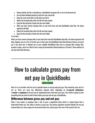 ● Check whether the file is classified as a QuickBooks Company File or not in the General tab.
● Use the Date Modified function to find the most recent file.
● Copy the most recent file to a CD when you find it.
● Delete all remaining files after the file has been copied.
● Copy the file and paste it back into the same folder.
● When you have several company files on your hard drive and lack QuickBooks data files, the above
approach will help.
● Delete all remaining files after the file has been copied.
● Copy the file and paste it back into the same folder.
To End With
When you have several company files on your hard drive and lack QuickBooks data files, the above approach will
help. Suppose you are a Pro or Premier user. In that case, the QuickBooks Auto Data Recovery feature can assist
you if you have lost or deleted any of your valuable QuickBooks files such as company files, backup files,
accounts copies, and so on. What if you’re using the Accountants Edition Business or Premier? These editions do
not have Auto Data Recovery.
How to calculate gross pay from
net pay in QuickBooks
Request a call back
Most of us are familiar with two terms typically known as net pay and gross pay. They sound the same, but it is
not so. There are some key differences between them. Depending on the payroll deductions,
a worker or employee’s net pay may be significantly lower than their gross pay. This article is going to cover
everything that you need to need to know about gross pay and net pay in QuickBooks. 
Difference between gross pay and net pay:
When a new worker or employee joins a job, he gets a negotiated salary which is a typical figure that is
determined before tax. This salary is known as gross pay. The primary paycheck received includes the net pay
amount before tax. Gross wages are the amount before tax, and net pay is the sum of the amount after tax.
 