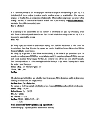 It is a common practice for the new employees out there to accept an offer depending on gross pay. It is
typically difficult for an employer to make a job offer based on net pay, as tax withholdings differ from one
employee to the other. Thus, an employer needs to discuss the differences between gross pay and net pay before
making a job offer, as it can lead to frustration on both sides. If you are opting for QuickBooks services,
calculating them will be comparatively easier.
How to calculate?
It is necessary for the job candidates and the employers to calculate net and gross pay before opting for an
offer. There are different payroll calculators out there that will help to determine gross and net pay. So, it is
important to understand the formula.
Gross Pay:
For hourly wages, you will need to determine the working hours. Consider the absences or other causes for
irregular hours, if any. Now, determine the pay rate, and consider the additional income, like overtime. Multiply
hours worked by the amount earned. 
For salary pay, all you need to do is divide the annual salary by the number of pay periods each year. For
example, an employee earns $32,400 per year at a business with 24 pay periods and earns $1,350 in gross pay
each period. Calculate their gross pay. Over here, the employee works full-time and earns $32,400 annually.
Their company makes use of a semi-monthly pay structure ensuing in 24 pay periods. You only need to divide
the numbers to get the answer.
Annual salary / pay structure = gross pay
32,400 / 24 = 1,350
Net Pay:
All deductions and withholdings are calculated from the gross pay. All the deductions need to be determined,
including all kinds of taxes. The net pay formula:
Net Pay = Gross Pay – Deductions
For example, an electrician wants to calculate his net pay. He earns $40,000 annually, and he lives in Colorado.
Annual salary = $50,000
Federal Income Tax = -$4,233
FICA Tax= -$3,825
CO State Tax = -$1,915
Net Pay = 50,000 – 4,233 – 3,825 – 1,915
             = $40,027
What to consider before grossing up a paycheck?
When receiving up a paycheck, you need to consider the following:
 