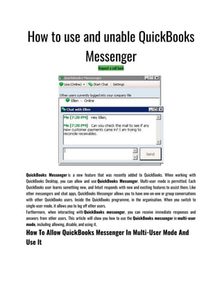 How to use and unable QuickBooks
Messenger
Request a call back
QuickBooks Messenger is a new feature that was recently added to QuickBooks. When working with
QuickBooks Desktop, you can allow and use QuickBooks Messenger. Multi-user mode is permitted. Each
QuickBooks user learns something new, and Intuit responds with new and exciting features to assist them. Like
other messengers and chat apps, QuickBooks Messenger allows you to have one-on-one or group conversations
with other QuickBooks users. Inside the QuickBooks programme, in the organisation. When you switch to
single-user mode, it allows you to log off other users.
Furthermore, when interacting with QuickBooks messenger, you can receive immediate responses and
answers from other users. This article will show you how to use the QuickBooks messenger in multi-user
mode, including allowing, disable, and using it.
How To Allow QuickBooks Messenger In Multi-User Mode And
Use It
 