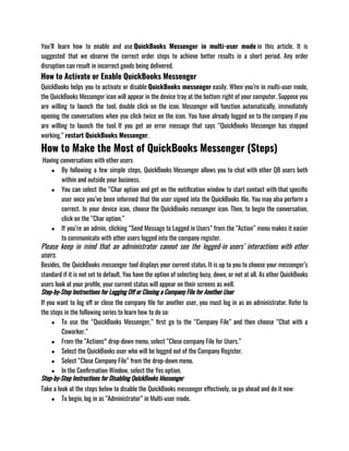 You’ll learn how to enable and use QuickBooks Messenger in multi-user mode in this article. It is
suggested that we observe the correct order steps to achieve better results in a short period. Any order
disruption can result in incorrect goods being delivered. 
How to Activate or Enable QuickBooks Messenger
QuickBooks helps you to activate or disable QuickBooks messenger easily. When you’re in multi-user mode,
the QuickBooks Messenger icon will appear in the device tray at the bottom right of your computer. Suppose you
are willing to launch the tool, double click on the icon. Messenger will function automatically, immediately
opening the conversations when you click twice on the icon. You have already logged on to the company if you
are willing to launch the tool. If you get an error message that says “QuickBooks Messenger has stopped
working,” restart QuickBooks Messenger.
How to Make the Most of QuickBooks Messenger (Steps)
 Having conversations with other users
● By following a few simple steps, QuickBooks Messenger allows you to chat with other QB users both
within and outside your business.
● You can select the “Char option and get on the notification window to start contact with that specific
user once you’ve been informed that the user signed into the QuickBooks file. You may also perform a
correct. In your device icon, choose the QuickBooks messenger icon. Then, to begin the conversation,
click on the “Char option.”
● If you’re an admin, clicking “Send Message to Logged in Users” from the “Action” menu makes it easier
to communicate with other users logged into the company register. 
Please keep in mind that an administrator cannot see the logged-in users’ interactions with other
users.
Besides, the QuickBooks messenger tool displays your current status. It is up to you to choose your messenger’s
standard if it is not set to default. You have the option of selecting busy, down, or not at all. As other QuickBooks
users look at your profile, your current status will appear on their screens as well.
Step-by-Step Instructions for Logging Off or Closing a Company File for Another User
If you want to log off or close the company file for another user, you must log in as an administrator. Refer to
the steps in the following series to learn how to do so:
● To use the “QuickBooks Messenger,” first go to the “Company File” and then choose “Chat with a
Coworker.”
● From the “Actions° drop-down menu, select “Close company File for Users.”
● Select the QuickBooks user who will be logged out of the Company Register.
● Select “Close Company File” from the drop-down menu.
● In the Confirmation Window, select the Yes option.
Step-by-Step Instructions for Disabling QuickBooks Messenger
Take a look at the steps below to disable the QuickBooks messenger effectively, so go ahead and do it now:
● To begin, log in as “Administrator” in Multi-user mode.
 