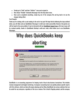 ● Simply go to “Field” and then “Utilities°” once you’ve signed in.
● Now choose °Disable °nicknacks Messenger from the drop-down menu.
● Once you’ve completed everything, simply log out of the company file and log back in to see the
changes taking effect.
Final Thoughts
Thank you for sticking with us and reading to the end of our post! We hope that by following the steps outlined
above, you will allow and use QuickBooks Messenger in multi-user mode successfully. However, the queries can
still be found in the same problem. If you’ve interacted with our QuickBooks Support team, all of your issues will
be resolved quickly, thanks to QuickBooks Desktop’s multi-user mode, which allows you to use QuickBooks
Messenger.
Why does QuickBooks keep
aborting
Request a call back
QuickBooks is an accounting programme for keeping track of day-to-day business transactions. This includes
revenue management and budget monitoring. A company’s accounting team can quickly produce specific reports
with this software, which can help with proper planning and tax filing. QuickBooks has various solutions that can
be useful for any enterprise, regardless of the size or volume. This is Intuit’s flagship product, and the company
 