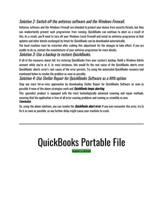 Solution 2: Switch off the antivirus software and the Windows Firewall.
Antivirus software and the Windows Firewall are intended to protect your device from security threats, but they
can inadvertently prevent such programmes from running. QuickBooks can continue to abort as a result of
this. As a result, you’ll need to turn off your Windows Local Firewall and instal an antivirus programme so that
updates and other details exchanged by Intuit for QuickBooks can be downloaded automatically. 
The local machine must be restarted after making this adjustment for the changes to take effect. If you are
unable to do so, contact the manufacturer of your antivirus programme for more details.
Solution 3: Use a backup to restore QuickBooks.
If all of the measures above fail, try restoring QuickBooks from your system’s backup. Build a Windows Admin
account while you’re at it. In most instances, this would fix the root cause of the QuickBooks aborts error
QuickBooks aborts error’s root cause of the error persists. Try using the automated QuickBooks recovery tool
mentioned below to resolve the problem as soon as possible.
Solution 4: Use Stellar Repair for QuickBooks Software as a fifth option.
Stop any more hit-or-miss approaches by downloading Stellar Repair for QuickBooks Software as soon as
possible if none of the above strategies work and QuickBooks keeps aborting.
This specialist product is equipped with the most technologically advanced scanning and repair methods,
ensuring that the application is free of all error-causing problems and running as smoothly as new.
Conclusion
So, using the above solutions, you can resolve the QuickBooks abort error. If you ever encounter this error, try to
fix it as soon as possible, as any further delay might cause your machine to crash.
QuickBooks Portable File
Request a call back
 