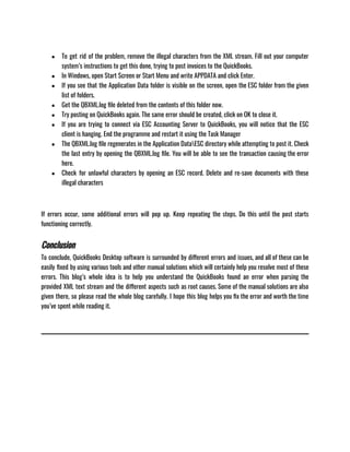 ● To get rid of the problem, remove the illegal characters from the XML stream. Fill out your computer
system’s instructions to get this done, trying to post invoices to the QuickBooks.
● In Windows, open Start Screen or Start Menu and write APPDATA and click Enter.
● If you see that the Application Data folder is visible on the screen, open the ESC folder from the given
list of folders.
● Get the QBXML.log file deleted from the contents of this folder now.
● Try posting on QuickBooks again. The same error should be created, click on OK to close it.
● If you are trying to connect via ESC Accounting Server to QuickBooks, you will notice that the ESC
client is hanging. End the programme and restart it using the Task Manager
● The QBXML.log file regenerates in the Application DataESC directory while attempting to post it. Check
the last entry by opening the QBXML.log file. You will be able to see the transaction causing the error
here.
● Check for unlawful characters by opening an ESC record. Delete and re-save documents with these
illegal characters
If errors occur, some additional errors will pop up. Keep repeating the steps. Do this until the post starts
functioning correctly.
Conclusion
To conclude, QuickBooks Desktop software is surrounded by different errors and issues, and all of these can be
easily fixed by using various tools and other manual solutions which will certainly help you resolve most of these
errors. This blog’s whole idea is to help you understand the QuickBooks found an error when parsing the
provided XML text stream and the different aspects such as root causes. Some of the manual solutions are also
given there, so please read the whole blog carefully. I hope this blog helps you fix the error and worth the time
you’ve spent while reading it.
 