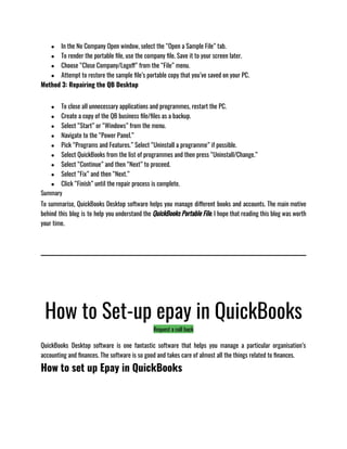 ● In the No Company Open window, select the “Open a Sample File” tab.
● To render the portable file, use the company file. Save it to your screen later.
● Choose “Close Company/Logoff” from the “File” menu.
● Attempt to restore the sample file’s portable copy that you’ve saved on your PC.
Method 3: Repairing the QB Desktop 
● To close all unnecessary applications and programmes, restart the PC.
● Create a copy of the QB business file/files as a backup.
● Select “Start” or “Windows” from the menu.
● Navigate to the “Power Panel.”
● Pick “Programs and Features.” Select “Uninstall a programme” if possible.
● Select QuickBooks from the list of programmes and then press “Uninstall/Change.”
● Select “Continue” and then “Next” to proceed.
● Select “Fix” and then “Next.”
● Click “Finish” until the repair process is complete.
Summary
To summarise, QuickBooks Desktop software helps you manage different books and accounts. The main motive
behind this blog is to help you understand the QuickBooks Portable File. I hope that reading this blog was worth
your time.
How to Set-up epay in QuickBooks
Request a call back
QuickBooks Desktop software is one fantastic software that helps you manage a particular organisation’s
accounting and finances. The software is so good and takes care of almost all the things related to finances. 
How to set up Epay in QuickBooks
 