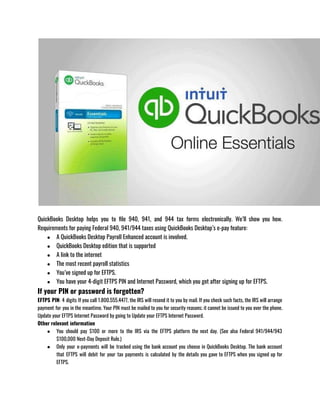 QuickBooks Desktop helps you to file 940, 941, and 944 tax forms electronically. We’ll show you how.
Requirements for paying Federal 940, 941/944 taxes using QuickBooks Desktop’s e-pay feature:
● A QuickBooks Desktop Payroll Enhanced account is involved.
● QuickBooks Desktop edition that is supported
● A link to the internet
● The most recent payroll statistics
● You’ve signed up for EFTPS.
● You have your 4-digit EFTPS PIN and Internet Password, which you got after signing up for EFTPS.
If your PIN or password is forgotten?
EFTPS PIN: 4 digits If you call 1.800.555.4477, the IRS will resend it to you by mail. If you check such facts, the IRS will arrange
payment for you in the meantime. Your PIN must be mailed to you for security reasons; it cannot be issued to you over the phone.
Update your EFTPS Internet Password by going to Update your EFTPS Internet Password.
Other relevant information
● You should pay $100 or more to the IRS via the EFTPS platform the next day. (See also Federal 941/944/943
$100,000 Next-Day Deposit Rule.)
● Only your e-payments will be tracked using the bank account you choose in QuickBooks Desktop. The bank account
that EFTPS will debit for your tax payments is calculated by the details you gave to EFTPS when you signed up for
EFTPS.
 