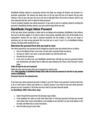 QuickBooks Desktop software is accounting software that helps you manage the finances and accounts of a
particular organisation. The software has always been on the top since the time of its launch. Like any other
software, it has its pros and cons, but we are not here to talk about them. We are here to discuss, which is way
more important than this, and it is about the admin password. 
If you’ve somehow forgotten your admin password or if you want to reset it or anything related to resetting the
password in QuickBooks Desktop software, you must read this blog till the very end. 
QuickBooks Forgot Admin Password
In this age where almost everything is online and on our laptops and smartphones, QuickBooks is also software
that runs on all these gadgets if we need to make it more private, especially when it has all the details of our
organisation’s finances. We can make it password protected, but the problem is that you can forget or
sometimes put too many wrong passwords that may lead you to reset it, and if it is in QuickBooks Desktop
software, this blog will be beneficial for you. 
Determine the password form that you need to reset
Your admin password or user password can be changed by using the steps and methods that are as follows: 
● You are not allowed to have a user name. You just enter a password when you sign up.
● You have an “Admin” user name, or you have another user with the admin role.
● Password for the consumer
● If you aren’t an admin user, your QuickBooks administrator will help you reset your password. Contact
your administrator and advise them to follow the steps outlined in the “Reset a User Password” section
below.
Follow the steps for your sort of password
Follow the steps once you know what sort of password you need to reset.
Note: When upgrading to QuickBooks Desktop 2020, make sure that your password is reset first in your previous
version of QuickBooks.
Password reset for the administrator.
If you know your admin password and want to change it, go to the “Reset a user password” section to learn how
to do so. You’ll need to check some details as a security measure if you need to reset your admin password
because you can’t remember it. We’ll show you how to find it if you don’t know the details.
For QuickBooks 2020, follow these steps:
● Select I Forgot My Password from the Company Login window.
● In the dropdown list, select an email, then choose Next. To reset your password, we’ll give you an email
with a token. Note: If your email address is not available to you, pick Don’t see your email address in the
list above and follow the on-screen instructions.
● Enter the token you got in your inbox.
 